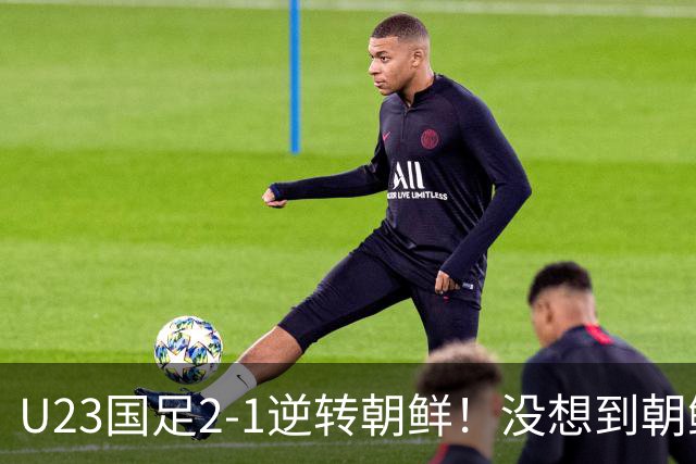 U23国足2-1逆转朝鲜！没想到朝鲜主帅赛后这么说，彻底破防！
